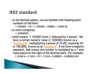C In the decimal system, we are familiar with floating‐point
numbers of theform:
◦ 1.1030402 × 105 = 1.1030402 × 100000 = 110304.02
C or,more compactly:
◦ 1.1030402E5
C which means "1.103402 times 1 followed by 5 zeroes". We
have a certain numeric value (1.1030402) known as a
"significand", multiplied by a power of 10 (E5, meaning 105
or 100,000), known as an "exponent". If we have a negative
exponent, that means the number is multiplied by a 1 that
many places to the right of the decimal point. For example:
◦ 2.3434E‐6 = 2.3434 × 10‐6 = 2.3434 × 0.000001 = 0.0000023434
 