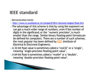 C Demonstrationmovie:
C http://www.cs.auckland.ac.nz/compsci210s1c/lectures/angela/float.htm
C The advantage of this scheme is that by using the exponent we
can get a much wider range of numbers, even if the number of
" "
" "
digits in the significand,or the numeric precision ,is much
smaller than the range. Similar binary floating‐point formatscan
be defined for computers. There are a number of such schemes,
the most popular has been defined by IEEE (Institute of
Electrical & ElectronicEngineers).
C A 32‐bit float value is sometimes called a "real32" or a "single",
meaning single‐precision floating‐point value .
C A 64‐bit float is sometimes called a "real64" or a "double",
meaning "double‐precision floating‐pointvalue".
 