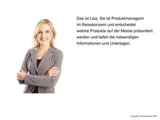 Das ist Lisa, Sie ist Produktmanagerin im Reisekonzern und entscheidet  welche Produkte auf der Messe präsentiert werden und liefert die notwendigen  Informationen und Unterlagen. 