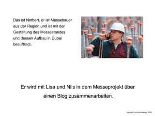 Das ist Norbert, er ist Messebauer aus der Region und ist mit der Gestaltung des Messestandes  und dessen Aufbau in Dubai  beauftragt.  Er wird mit Lisa und Nils in dem Messeprojekt über  einen Blog zusammenarbeiten. 
