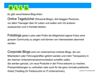 Es gibt verschiedene Blog-Arten: Online Tagebücher  (Personal Blogs), dort bloggen Personen,  vor allem Teenager über ihr Leben und wollen sich mit anderen  austauschen und in Kontakt bleiben.  Fotoblogs  geben Laien oder Profis die Möglichkeit eigene Fotos einer grossen Community zu zeigen und können von Interessierten abonniert werden.  Corporate Blogs  sind von Unternehmen initiierte Blogs, die von  Mitarbeitern oder Führungskräften geführt werden und mehr Transparenz in  der internen Unternehmenskommunikation schaffen sollen.  Sie werden genutzt, um neue Produkte in der Firma bekannt zu machen,  Pressemitteilungen zu verbreiten oder auch für die ganz normale praktische Arbeit (Testblog für Fehlersuche im IT-Unternehmen). B L O G 