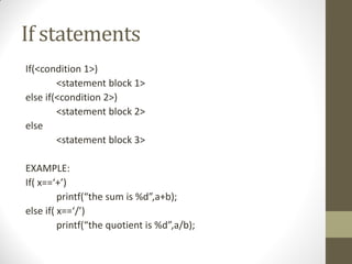 If statements
If(<condition 1>)
<statement block 1>
else if(<condition 2>)
<statement block 2>
else
<statement block 3>
EXAMPLE:
If( x==+)
printf(the sum is %d,a+b);
else if( x==/)
printf(the quotient is %d,a/b);