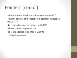 Pointers (contd.)
a is the address which the pointer contains: 0x0002
*a is the content of the location a (content at location
0x0002) : 4
&a is the address of the pointer a: 0x0001
b is the content at pointer b: 4
&b is the address of pointer b: 0x0002
*b illegal operation