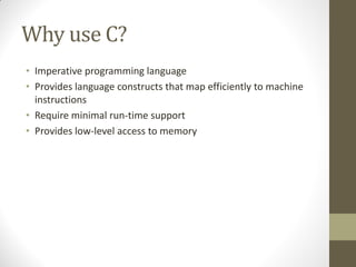 Why use C?
Imperative programming language
Provides language constructs that map efficiently to machine
instructions
Require minimal run-time support
Provides low-level access to memory