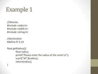 Example 1
//libraries
#include <stdio.h>
#include <stdlib.h>
#include <string.h>
//declaration
#define PI 3.14
float getRadius(){
float radius;
printf(Please enter the radius of the circle:n);
scanf(%f,&radius);
return(radius);
}