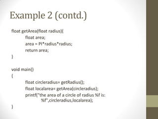 Example 2 (contd.)
float getArea(float radius){
float area;
area = PI*radius*radius;
return area;
}
void main()
{
float circleradius= getRadius();
float localarea= getArea(circleradius);
printf("the area of a circle of radius %f is:
%f",circleradius,localarea);
}