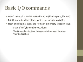 Basic I/O commands
scanf: reads till a whitespace character (blank space,EOL,etc)
Printf: outputs a line of text which can include variables
Float and decimal types are items in a memory location thus
Scanf(%f,&numberlocation)
The & specifies to store the content at memory location
numberlocation