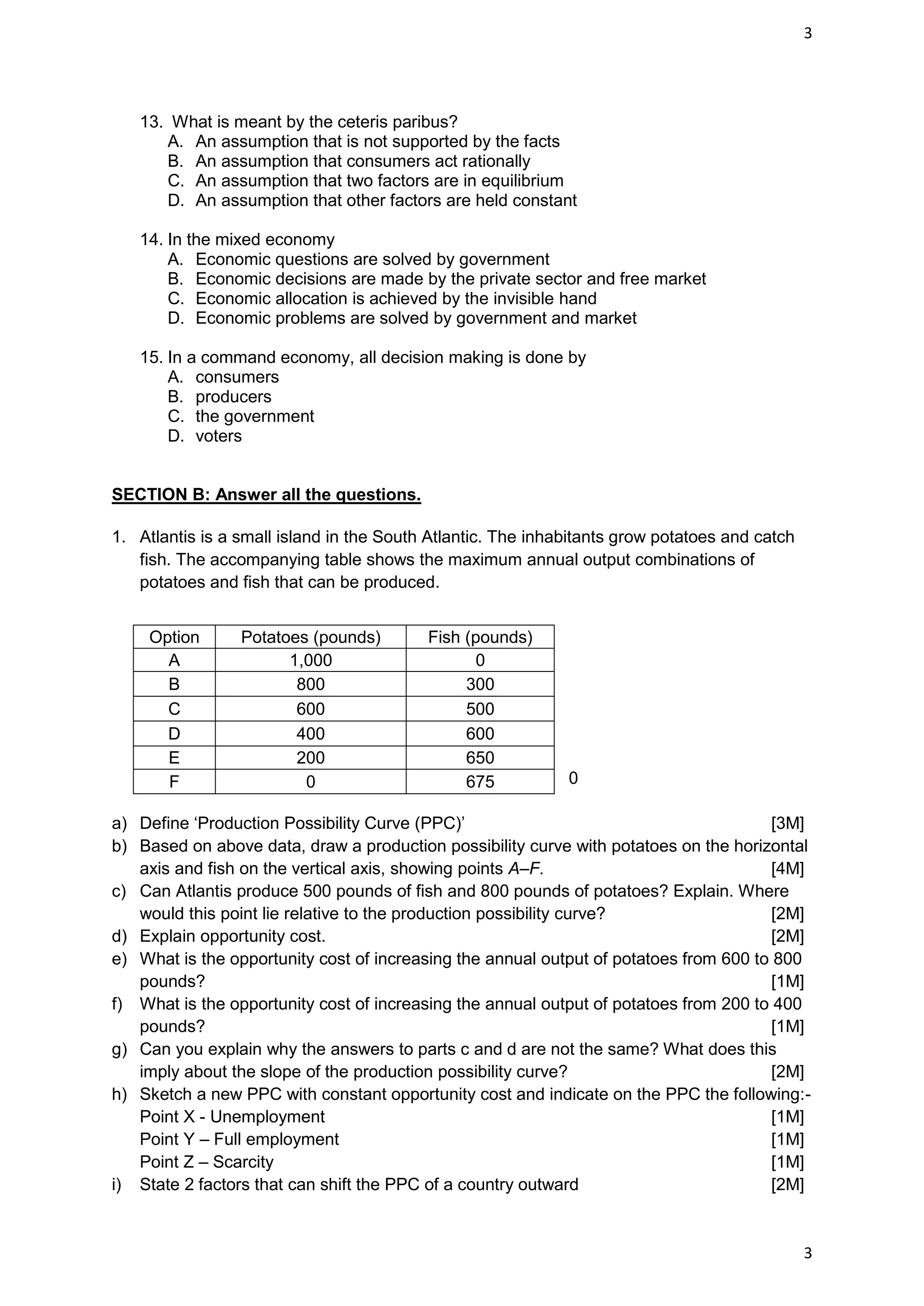 3




   13. What is meant by the ceteris paribus?
      A. An assumption that is not supported by the facts
      B. An assumption that consumers act rationally
      C. An assumption that two factors are in equilibrium
      D. An assumption that other factors are held constant

   14. In the mixed economy
       A. Economic questions are solved by government
       B. Economic decisions are made by the private sector and free market
       C. Economic allocation is achieved by the invisible hand
       D. Economic problems are solved by government and market

   15. In a command economy, all decision making is done by
       A. consumers
       B. producers
       C. the government
       D. voters


SECTION B: Answer all the questions.

1. Atlantis is a small island in the South Atlantic. The inhabitants grow potatoes and catch
   fish. The accompanying table shows the maximum annual output combinations of
   potatoes and fish that can be produced.


     Option      Potatoes (pounds)        Fish (pounds)
       A               1,000                    0
       B                800                    300
       C                600                    500
       D                400                    600
       E                200                    650
       F                 0                     675           0

a) Define ‘Production Possibility Curve (PPC)’                                          [3M]
b) Based on above data, draw a production possibility curve with potatoes on the horizontal
   axis and fish on the vertical axis, showing points A–F.                              [4M]
c) Can Atlantis produce 500 pounds of fish and 800 pounds of potatoes? Explain. Where
   would this point lie relative to the production possibility curve?                   [2M]
d) Explain opportunity cost.                                                            [2M]
e) What is the opportunity cost of increasing the annual output of potatoes from 600 to 800
   pounds?                                                                              [1M]
f) What is the opportunity cost of increasing the annual output of potatoes from 200 to 400
   pounds?                                                                              [1M]
g) Can you explain why the answers to parts c and d are not the same? What does this
   imply about the slope of the production possibility curve?                           [2M]
h) Sketch a new PPC with constant opportunity cost and indicate on the PPC the following:-
   Point X - Unemployment                                                               [1M]
   Point Y – Full employment                                                            [1M]
   Point Z – Scarcity                                                                   [1M]
i) State 2 factors that can shift the PPC of a country outward                          [2M]


                                                                                               3
 