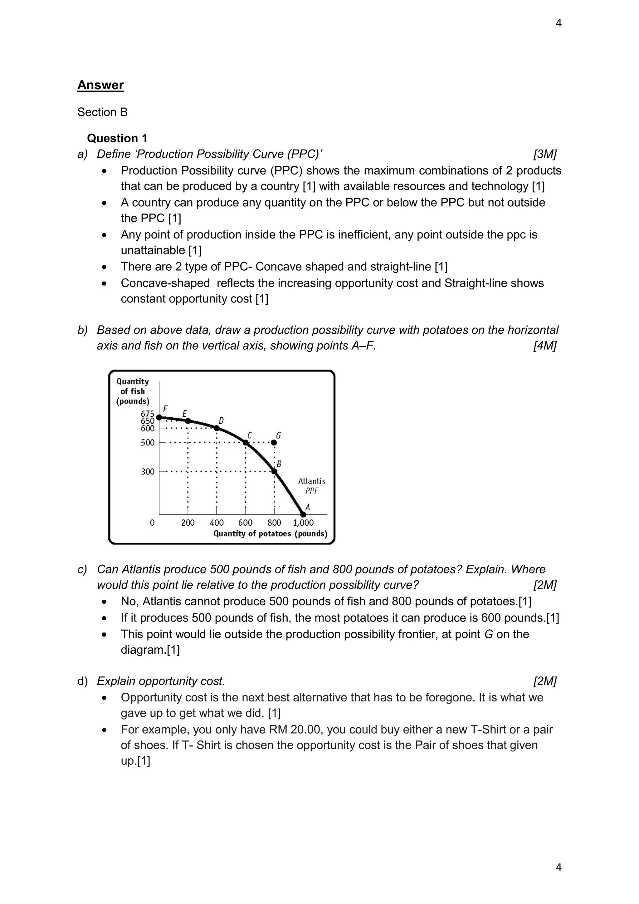 4




Answer

Section B

  Question 1
a) Define ‘Production Possibility Curve (PPC)’                                           [3M]
       Production Possibility curve (PPC) shows the maximum combinations of 2 products
       that can be produced by a country [1] with available resources and technology [1]
       A country can produce any quantity on the PPC or below the PPC but not outside
       the PPC [1]
       Any point of production inside the PPC is inefficient, any point outside the ppc is
       unattainable [1]
       There are 2 type of PPC- Concave shaped and straight-line [1]
       Concave-shaped reflects the increasing opportunity cost and Straight-line shows
       constant opportunity cost [1]

b) Based on above data, draw a production possibility curve with potatoes on the horizontal
   axis and fish on the vertical axis, showing points A–F.                            [4M]




c) Can Atlantis produce 500 pounds of fish and 800 pounds of potatoes? Explain. Where
   would this point lie relative to the production possibility curve?                      [2M]
       No, Atlantis cannot produce 500 pounds of fish and 800 pounds of potatoes.[1]
       If it produces 500 pounds of fish, the most potatoes it can produce is 600 pounds.[1]
       This point would lie outside the production possibility frontier, at point G on the
       diagram.[1]

d) Explain opportunity cost.                                                              [2M]
       Opportunity cost is the next best alternative that has to be foregone. It is what we
       gave up to get what we did. [1]
       For example, you only have RM 20.00, you could buy either a new T-Shirt or a pair
       of shoes. If T- Shirt is chosen the opportunity cost is the Pair of shoes that given
       up.[1]




                                                                                              4
 