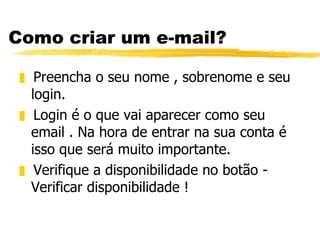 Como criar um e-mail? Preencha o seu nome , sobrenome e seu login. Login é o que vai aparecer como seu email . Na hora de entrar na sua conta é isso que será muito importante. Verifique a disponibilidade no botão - Verificar disponibilidade ! 