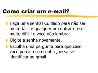 Como criar um e-mail? Faça uma senha! Cuidado para não ser muito fácil e qualquer um entrar ou ser muito difícil e você não lembrar. Digite a senha novamente. Escolha uma pergunta para que caso você perca a sua senha ,possa se identificar ao gmail.  