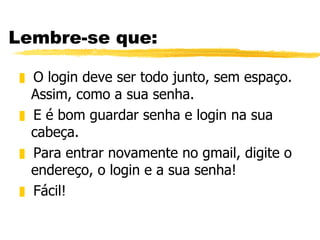 Lembre-se que: O login deve ser todo junto, sem espaço.  Assim, como a sua senha. E é bom guardar senha e login na sua cabeça. Para entrar novamente no gmail, digite o endereço, o login e a sua senha! Fácil! 
