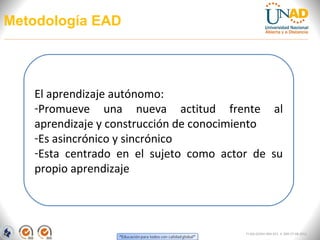 Metodología EAD




   El aprendizaje autónomo:
   -Promueve una nueva actitud frente al
   aprendizaje y construcción de conocimiento
   -Es asincrónico y sincrónico
   -Esta centrado en el sujeto como actor de su
   propio aprendizaje




                                        FI-GQ-GCMU-004-015 V. 000-27-08-2011
 