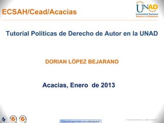 ECSAH/Cead/Acacias

Tutorial Políticas de Derecho de Autor en la UNAD



            DORIAN LÓPEZ BEJARANO



           Acacias, Enero de 2013




                                      FI-GQ-GCMU-004-015 V. 000-27-08-2011
 
