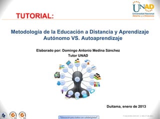 TUTORIAL:

Metodología de la Educación a Distancia y Aprendizaje
            Autónomo VS. Autoaprendizaje

         Elaborado por: Domingo Antonio Medina Sánchez
                          Tutor UNAD




                                              Duitama, enero de 2013

                                                         FI-GQ-GCMU-004-015 V. 000-27-08-2011
 