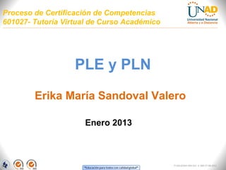 Proceso de Certificación de Competencias
601027- Tutoría Virtual de Curso Académico




                   PLE y PLN
        Erika María Sandoval Valero

                     Enero 2013



                                             FI-GQ-GCMU-004-015 V. 000-27-08-2011
 