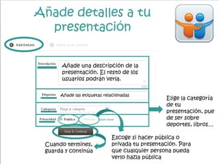 Añade detalles a tu
presentación
Añade una descripción de la
presentación. El resto de los
usuarios podrán verla.
Añade las etiquetas relacionadas
Elige la categoría
de tu
presentación, pue
de ser sobre
deportes, libros…
Escoge si hacer pública o
privada tu presentación. Para
que cualquier persona pueda
verlo hazla pública
Cuando termines,
guarda y continúa
 