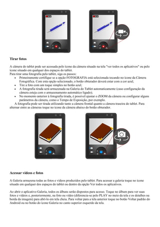 Tirar fotos
A câmera do tablet pode ser acessada pelo ícone da câmera situado na tela "ver todos os aplicativos" ou pelo
ícone situado em qualquer dos espaços do tablet.
Para tirar uma fotografia pelo tablet, siga os passos:
 Primeiramente certifique se a opção FOTOGRAFIA está selecionada tocando no ícone da Câmera
Fotográfica. Com esta opção selecionado, o botão obturador deverá estar com a cor azul;
 Tire a foto com um toque simples no botão azul;
 A fotografia tirada será armazenada na Galeria do Tablet automaticamente (caso configuração da
câmera esteja com o armazenamento automático ligado);
 No momento anterior à fotografia tirada, é possível ajustar o ZOOM da câmera ou configurar alguns
parâmetros da câmera, como o Tempo de Exposição, por exemplo.
A fotografia pode ser tirada utilizando tanto a câmera frontal quanto a câmera traseira do tablet. Para
alternar entre as câmeras toque no ícone da câmera abaixo do botão obturador.
Acessar vídeos e fotos
A Galeria armazena todas as fotos e vídeos produzidos pelo tablet. Para acessar a galeria toque no ícone
situado em qualquer dos espaços do tablet ou dentro da opção Ver todos os aplicativos.
Ao abrir o aplicativo Galeria, todos os álbuns serão dispostos para acesso. Toque no álbum para ver suas
fotos e vídeos e, posteriormente, na foto ou vídeo (diferencia-se pelo PLAY no meio da tela e os detalhes na
borda da imagem) para abrí-lo em tela cheia. Para voltar para a tela anterior toque no botão Voltar padrão do
Android ou no botão do ícone Galeria no canto superior esquerdo da tela.
 