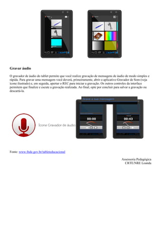 Gravar áudio
O gravador de áudio do tablet permite que você realize gravação de mensagens de áudio de modo simples e
rápida. Para gravar uma mensagem você deverá, primeiramente, abrir o aplicativo Gravador de Som (veja
ícone ilustrado) e, em seguida, apertar o REC para iniciar a gravação. Os outros controles da interface
permitem que finalize e escute a gravação realizada. Ao final, opte por concluir para salvar a gravação ou
descartá-la.
Fonte: www.fnde.gov.br/tableteducacional
Assessoria Pedagógica
CRTE/NRE Loanda
 