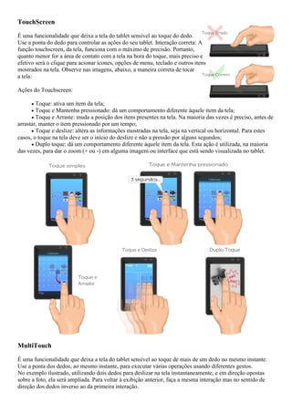 TouchScreen
É uma funcionalidade que deixa a tela do tablet sensível ao toque do dedo.
Use a ponta do dedo para controlar as ações do seu tablet. Interação correta: A
função touchscreen, da tela, funciona com o máximo de precisão. Portanto,
quanto menor for a área de contato com a tela na hora do toque, mais preciso e
efetivo será o clique para acionar ícones, opções de menu, teclado e outros itens
mostrados na tela. Observe nas imagens, abaixo, a maneira correta de tocar
a tela:
Ações do Touchscreen:
 Toque: ativa um item da tela;
 Toque e Mantenha pressionado: dá um comportamento diferente àquele item da tela;
 Toque e Arraste: muda a posição dos itens presentes na tela. Na maioria das vezes é preciso, antes de
arrastar, manter o item pressionado por um tempo;
 Toque e deslize: altera as informações mostradas na tela, seja na vertical ou horizontal. Para estes
casos, o toque na tela deve ser o início do deslize e não a pressão por alguns segundos;
 Duplo toque: dá um comportamento diferente àquele item da tela. Esta ação é utilizada, na maioria
das vezes, para dar o zoom (+ ou -) em alguma imagem ou interface que está sendo visualizada no tablet.
MultiTouch
É uma funcionalidade que deixa a tela do tablet sensível ao toque de mais de um dedo no mesmo instante.
Use a ponta dos dedos, ao mesmo instante, para executar várias operações usando diferentes gestos.
No exemplo ilustrado, utilizando dois dedos para deslizar na tela instantaneamente, e em direção opostas
sobre a foto, ela será ampliada. Para voltar à exibição anterior, faça a mesma interação mas no sentido de
direção dos dedos inverso ao da primeira interação.
 