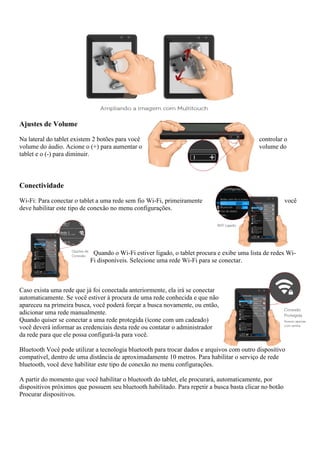 Ajustes de Volume
Na lateral do tablet existem 2 botões para você controlar o
volume do áudio. Acione o (+) para aumentar o volume do
tablet e o (-) para diminuir.
Conectividade
Wi-Fi: Para conectar o tablet a uma rede sem fio Wi-Fi, primeiramente você
deve habilitar este tipo de conexão no menu configurações.
Quando o Wi-Fi estiver ligado, o tablet procura e exibe uma lista de redes Wi-
Fi disponíveis. Selecione uma rede Wi-Fi para se conectar.
Caso exista uma rede que já foi conectada anteriormente, ela irá se conectar
automaticamente. Se você estiver à procura de uma rede conhecida e que não
apareceu na primeira busca, você poderá forçar a busca novamente, ou então,
adicionar uma rede manualmente.
Quando quiser se conectar a uma rede protegida (ícone com um cadeado)
você deverá informar as credenciais desta rede ou contatar o administrador
da rede para que ele possa configurá-la para você.
Bluetooth Você pode utilizar a tecnologia bluetooth para trocar dados e arquivos com outro dispositivo
compatível, dentro de uma distância de aproximadamente 10 metros. Para habilitar o serviço de rede
bluetooth, você deve habilitar este tipo de conexão no menu configurações.
A partir do momento que você habilitar o bluetooth do tablet, ele procurará, automaticamente, por
dispositivos próximos que possuem seu bluetooth habilitado. Para repetir a busca basta clicar no botão
Procurar dispositivos.
 