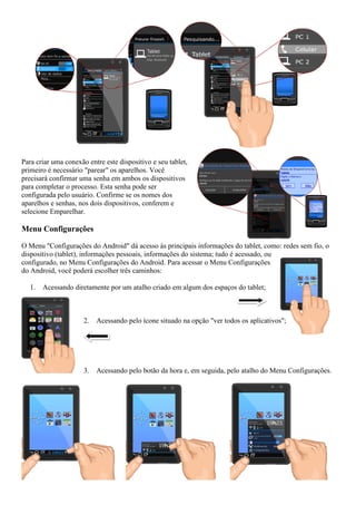 Para criar uma conexão entre este dispositivo e seu tablet,
primeiro é necessário "parear" os aparelhos. Você
precisará confirmar uma senha em ambos os dispositivos
para completar o processo. Esta senha pode ser
configurada pelo usuário. Confirme se os nomes dos
aparelhos e senhas, nos dois dispositivos, conferem e
selecione Emparelhar.
Menu Configurações
O Menu "Configurações do Android" dá acesso às principais informações do tablet, como: redes sem fio, o
dispositivo (tablet), informações pessoais, informações do sistema; tudo é acessado, ou
configurado, no Menu Configurações do Android. Para acessar o Menu Configurações
do Android, você poderá escolher três caminhos:
1. Acessando diretamente por um atalho criado em algum dos espaços do tablet;
2. Acessando pelo ícone situado na opção "ver todos os aplicativos";
3. Acessando pelo botão da hora e, em seguida, pelo atalho do Menu Configurações.
 