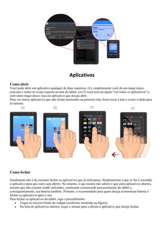 Aplicativos
Como abrir
Você pode abrir um aplicativo qualquer de duas maneiras. (1), simplesmente você dá um toque único
(encosta e solta) no ícone exposto na tela do tablet, ou (2) você toca na opção "ver todos os aplicativos" e,
com outro toque único, toca no aplicativo que deseja abrir.
Para ver outros aplicativos que não foram mostrados na primeira tela, basta tocar a tela e correr o dedo para
as laterais.
Como fechar
Geralmente não é de costume fechar os aplicativos que já utilizamos. Simplesmente o que se faz é esconder
o aplicativo para que outro seja aberto. No entanto, o que muitos não sabem é que estes aplicativos abertos,
mesmo que não estejam sendo utilizados, continuam consumindo processamento do tablet e,
consequentemente, sua bateria também. Portanto, o recomendado para quem deseja economizar bateria é
fechar os aplicativos após o uso.
Para fechar os aplicativos do tablet, siga o procedimento:
 Toque no terceiro botão do rodapé (conforme mostrado na figura);
 Na lista de aplicativos abertos, toque e arraste para a direita o aplicativo que deseja fechar.
 