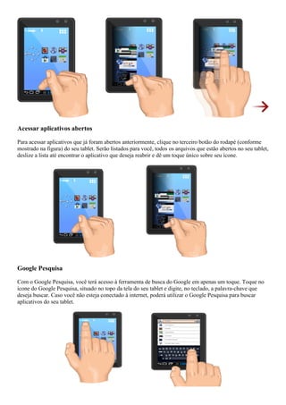 Acessar aplicativos abertos
Para acessar aplicativos que já foram abertos anteriormente, clique no terceiro botão do rodapé (conforme
mostrado na figura) do seu tablet. Serão listados para você, todos os arquivos que estão abertos no seu tablet,
deslize a lista até encontrar o aplicativo que deseja reabrir e dê um toque único sobre seu ícone.
Google Pesquisa
Com o Google Pesquisa, você terá acesso à ferramenta de busca do Google em apenas um toque. Toque no
ícone do Google Pesquisa, situado no topo da tela do seu tablet e digite, no teclado, a palavra-chave que
deseja buscar. Caso você não esteja conectado à internet, poderá utilizar o Google Pesquisa para buscar
aplicativos do seu tablet.
 
