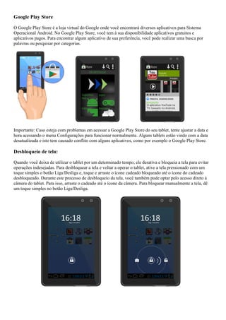 Google Play Store
O Google Play Store é a loja virtual do Google onde você encontrará diversos aplicativos para Sistema
Operacional Android. No Google Play Store, você tem à sua disponibilidade aplicativos gratuitos e
aplicativos pagos. Para encontrar algum aplicativo de sua preferência, você pode realizar uma busca por
palavras ou pesquisar por categorias.
Importante: Caso esteja com problemas em acessar a Google Play Store do seu tablet, tente ajustar a data e
hora acessando o menu Configurações para funcionar normalmente. Alguns tablets estão vindo com a data
desatualizada e isto tem causado conflito com alguns aplicativos, como por exemplo o Google Play Store.
Desbloqueio de tela:
Quando você deixa de utilizar o tablet por um determinado tempo, ele desativa e bloqueia a tela para evitar
operações indesejadas. Para desbloquear a tela e voltar a operar o tablet, ative a tela pressionado com um
toque simples o botão Liga/Desliga e, toque e arraste o ícone cadeado bloqueado até o ícone do cadeado
desbloqueado. Durante este processo de desbloqueio da tela, você também pode optar pelo acesso direto à
câmera do tablet. Para isso, arraste o cadeado até o ícone da câmera. Para bloquear manualmente a tela, dê
um toque simples no botão Liga/Desliga.
 
