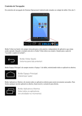 Controles de Navegação:
Os controles de navegação do Sistema Operacional Android estão situados no rodapé do tablet. Eles são 3:
Botão Voltar (ou back): ele sempre retrocede para a tela anterior, independente do aplicativo que esteja
sendo operado. Quando o teclado está ativo o botão Voltar altera seu estado e função para a ação de
"esconder a opção de teclado";
Botão Espaço Principal: ele sempre mostra o Espaço 1 do tablet, minimizando todos os aplicativos abertos;
Botão Aplicativos Abertos: ele mostra todos os aplicativos abertos para serem novamente acessados. Para
fechar qualquer um dos aplicativos abertos, basta tocá-lo e arrastá-lo para direita.
 