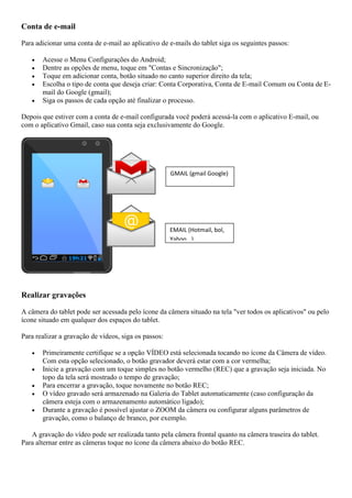 Conta de e-mail
Para adicionar uma conta de e-mail ao aplicativo de e-mails do tablet siga os seguintes passos:
 Acesse o Menu Configurações do Android;
 Dentre as opções de menu, toque em "Contas e Sincronização";
 Toque em adicionar conta, botão situado no canto superior direito da tela;
 Escolha o tipo de conta que deseja criar: Conta Corporativa, Conta de E-mail Comum ou Conta de E-
mail do Google (gmail);
 Siga os passos de cada opção até finalizar o processo.
Depois que estiver com a conta de e-mail configurada você poderá acessá-la com o aplicativo E-mail, ou
com o aplicativo Gmail, caso sua conta seja exclusivamente do Google.
Realizar gravações
A câmera do tablet pode ser acessada pelo ícone da câmera situado na tela "ver todos os aplicativos" ou pelo
ícone situado em qualquer dos espaços do tablet.
Para realizar a gravação de vídeos, siga os passos:
 Primeiramente certifique se a opção VÍDEO está selecionada tocando no ícone da Câmera de vídeo.
Com esta opção selecionado, o botão gravador deverá estar com a cor vermelha;
 Inicie a gravação com um toque simples no botão vermelho (REC) que a gravação seja iniciada. No
topo da tela será mostrado o tempo de gravação;
 Para encerrar a gravação, toque novamente no botão REC;
 O vídeo gravado será armazenado na Galeria do Tablet automaticamente (caso configuração da
câmera esteja com o armazenamento automático ligado);
 Durante a gravação é possível ajustar o ZOOM da câmera ou configurar alguns parâmetros de
gravação, como o balanço de branco, por exemplo.
A gravação do vídeo pode ser realizada tanto pela câmera frontal quanto na câmera traseira do tablet.
Para alternar entre as câmeras toque no ícone da câmera abaixo do botão REC.
GMAIL (gmail Google)
EMAIL (Hotmail, bol,
Yahoo...)
 