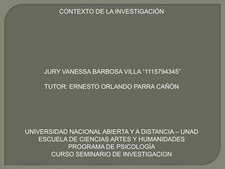 CONTEXTO DE LA INVESTIGACIÓN

JURY VANESSA BARBOSA VILLA “1115794345”
TUTOR: ERNESTO ORLANDO PARRA CAÑÓN

UNIVERSIDAD NACIONAL ABIERTA Y A DISTANCIA – UNAD
ESCUELA DE CIENCIAS ARTES Y HUMANIDADES
PROGRAMA DE PSICOLOGÍA
CURSO SEMINARIO DE INVESTIGACION

 