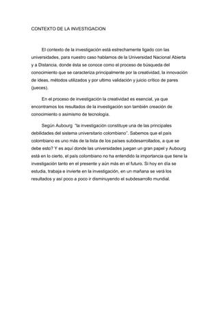 CONTEXTO DE LA INVESTIGACION
El contexto de la investigación está estrechamente ligado con las
universidades, para nuestro caso hablamos de la Universidad Nacional Abierta
y a Distancia, donde ésta se conoce como el proceso de búsqueda del
conocimiento que se caracteriza principalmente por la creatividad, la innovación
de ideas, métodos utilizados y por ultimo validación y juicio crítico de pares
(jueces).
En el proceso de investigación la creatividad es esencial, ya que
encontramos los resultados de la investigación son también creación de
conocimiento o asimismo de tecnología.
Según Aubourg “la investigación constituye una de las principales
debilidades del sistema universitario colombiano”. Sabemos que el país
colombiano es uno más de la lista de los países subdesarrollados, a que se
debe esto? Y es aquí donde las universidades juegan un gran papel y Aubourg
está en lo cierto, el país colombiano no ha entendido la importancia que tiene la
investigación tanto en el presente y aún más en el futuro. Si hoy en día se
estudia, trabaja e invierte en la investigación, en un mañana se verá los
resultados y así poco a poco ir disminuyendo el subdesarrollo mundial.
 