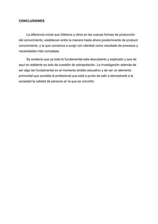 CONCLUSIONES
La diferencia inicial que Gibbons y otros en las nuevas formas de producción
del conocimiento, establecen entre la manera hasta ahora predominante de producir
conocimiento, y la que comienza a surgir con claridad como resultado de procesos y
necesidades más complejas.
Se sostiene que ya todo lo fundamental esta descubierto y explicado y que de
aquí en adelante es solo de cuestión de extrapolación. La investigación además de
ser algo tan fundamental en el momento ámbito educativo y de ser un elemento
primordial que acredita al profesional que está a punto de salir a demostrarle a la
sociedad la calidad de persona en la que se convirtió.
 