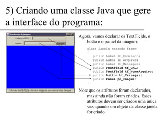 5) Criando uma classe Java que gere 
a interface do programa: 
Agora, vamos declarar os TextFields, o 
botão e o painel da imagem: 
class Janela extends Frame 
{ 
public Label lb_Endereco; 
public Label lb_Arquivo; 
public Label lb_Mensagem; 
public TextField tf_URL; 
public TextField tf_NomeArquivo; 
public Button bt_Carregar; 
public Panel pn_Imagem; 
} 
Note que os atributos foram declarados, 
mas ainda não foram criados. Esses 
atributos devem ser criados uma única 
vez, quando um objeto da classe janela 
for criado. 
 