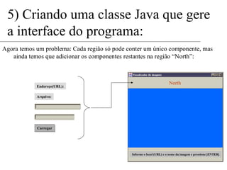 5) Criando uma classe Java que gere 
a interface do programa: 
Agora temos um problema: Cada região só pode conter um único componente, mas 
ainda temos que adicionar os componentes restantes na região “North”: 
North 
Informe o local (URL) e o nome da imagem e pressione [ENTER] 
Endereço(URL): 
Arquivo: 
Carregar 
 