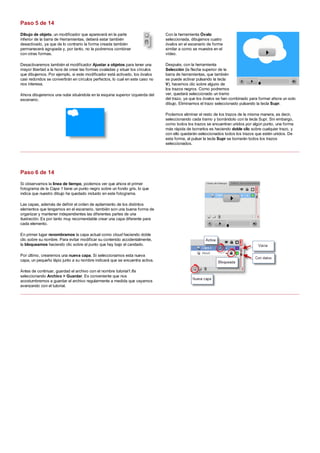 Dibujo de objeto, un modificador que aparecerá en la parte
inferior de la barra de Herramientas, deberá estar también
desactivado, ya que de lo contrario la forma creada también
permanecerá agrupada y, por tanto, no la podremos combinar
con otras formas.
Desactivaremos también el modificador Ajustar a objetos para tener una
mayor libertad a la hora de crear las formas ovaladas y situar los círculos
que dibujemos. Por ejemplo, si este modificador está activado, los óvalos
casi redondos se convertirán en círculos perfectos, lo cual en este caso no
nos interesa.
Ahora dibujaremos una nube situándola en la esquina superior izquierda del
escenario.
Con la herramienta Óvalo
seleccionada, dibujamos cuatro
óvalos en el escenario de forma
similar a como se muestra en el
vídeo.
Después, con la herramienta
Selección (la flecha superior de la
barra de herramientas, que también
se puede activar pulsando la tecla
V), hacemos clic sobre alguno de
los trazos negros. Como podremos
ver, quedará seleccionado un tramo
del trazo, ya que los óvalos se han combinado para formar ahora un solo
dibujo. Eliminamos el trazo seleccionado pulsando la tecla Supr.
Podemos eliminar el resto de los trazos de la misma manera, es decir,
seleccionando cada tramo y borrándolo con la tecla Supr. Sin embargo,
como todos los trazos se encuentran unidos por algún punto, una forma
más rápida de borrarlos es haciendo doble clic sobre cualquier trazo, y
con ello quedarán seleccionados todos los trazos que estén unidos. De
esta forma, al pulsar la tecla Supr se borrarán todos los trazos
seleccionados.
Si observamos la línea de tiempo, podemos ver que ahora el primer
fotograma de la Capa 1 tiene un punto negro sobre un fondo gris, lo que
indica que nuestro dibujo ha quedado incluido en este fotograma.
Las capas, además de definir el orden de apilamiento de los distintos
elementos que tengamos en el escenario, también son una buena forma de
organizar y mantener independientes las diferentes partes de una
ilustración. Es por tanto muy recomendable crear una capa diferente para
cada elemento.
En primer lugar renombramos la capa actual como cloud haciendo doble
clic sobre su nombre. Para evitar modificar su contenido accidentalmente,
la bloqueamos haciendo clic sobre el punto que hay bajo el candado.
Por último, crearemos una nueva capa. Si seleccionamos esta nueva
capa, un pequeño lápiz junto a su nombre indicará que se encuentra activa.
Antes de continuar, guardad el archivo con el nombre tutorial1.fla
seleccionando Archivo > Guardar. Es conveniente que nos
acostumbremos a guardar el archivo regularmente a medida que vayamos
avanzando con el tutorial.
Paso 5 de 14
Paso 6 de 14
 