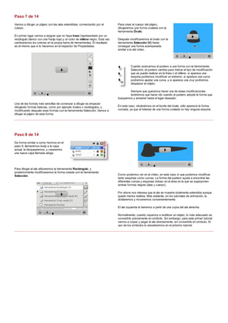 Vamos a dibujar un pájaro con las alas extendidas, comenzando por el
cuerpo.
En primer lugar vamos a asignar que no haya trazo (representado por un
rectángulo blanco con una franja roja) y un color de relleno negro. Esta vez
cambiaremos los colores en la propia barra de herramientas. El resultado
es el mismo que si lo hacemos en el inspector de Propiedades.
Una de las formas más sencillas de comenzar a dibujar es empezar
dibujando formas básicas, como por ejemplo óvalos o rectángulos, y
modificando después esas formas con la herramienta Selección. Vamos a
dibujar el pájaro de esta forma.
Para crear el cuerpo del pájaro,
dibujaremos una forma ovalada con la
herramienta Óvalo.
Después modificaremos el óvalo con la
herramienta Selección (V) hasta
conseguir una forma acampanada
similar a la del vídeo.
Cuando acercamos el puntero a una forma con la herramienta
Selección, el puntero cambia para indicar el tipo de modificación
que se puede realizar en la línea o el relleno: si aparece una
esquina podremos modificar un extremo, si aparece una curva
podremos ajustar una curva, y si aparece una cruz podremos
desplazar el objeto.
Siempre que queramos hacer una de estas modificaciones
tendremos que hacer clic cuando el puntero adopte la forma que
busquemos y arrastrar hasta el lugar deseado.
En este caso, situándonos en el borde del óvalo, sólo aparecía la forma
curvada, ya que al tratarse de una forma ovalada no hay ninguna esquina.
De forma similar a como hicimos en el
paso 6, llamaremos body a la capa
actual, la bloquearemos, y crearemos
una nueva capa llamada wings.
Para dibujar el ala utilizaremos la herramienta Rectángulo, y
posteriormente modificaremos la forma creada con la herramienta
Selección. Como podemos ver en el vídeo, en este caso sí que podemos modificar
tanto esquinas como curvas. La forma del puntero ayuda a encontrar las
diferentes curvas y esquinas incluso en el área en la que se superponen
ambas formas negras (alas y cuerpo).
Por ahora nos interesa que el ala se muestre totalmente extendida aunque
quede menos realista. Más adelante, en los tutoriales de animación, la
doblaremos y moveremos convenientemente.
El ala izquierda la haremos a partir de una copia del ala derecha.
Normalmente, cuando vayamos a reutilizar un objeto, lo más adecuado es
convertirlo previamente en símbolo. Sin embargo, para este primer tutorial
vamos a copiar y pegar el ala directamente, sin convertirla en símbolo. El
uso de los símbolos lo estudiaremos en el próximo tutorial.
Paso 7 de 14
Paso 8 de 14
 