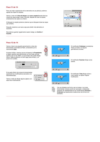 Para una mejor organización de los elementos de una película, podemos
agrupar las capas en carpetas.
Vamos a crear en la línea de tiempo una nueva carpeta llamada bird que
incluirá las capas wings y body. Para ello, después de crear la carpeta,
arrastraremos las capas a su interior.
Al bloquear la carpeta podemos observar que se bloquean todas las capas
que contiene.
Después crearemos una nueva capa para añadir más elementos al
escenario.
Recordemos guardar regularmente nuestro trabajo con Archivo >
Guardar.
Vamos a hacer una pequeña aproximación a otras dos
herramientas vectoriales de Flash, comenzando por la
herramienta Lápiz.
Al activar el lápiz, veremos que en el inspector de Propiedades
el relleno aparece automáticamente con una franja roja que
significa que no hay relleno, ya que el lápiz sólo puede dibujar
trazos. Seleccionaremos un color negro para el trazo, y un
grosor de 3 píxeles.
En la parte inferior de la barra de herramientas
aparecerán los modificadores asociados a la
herramienta lápiz.
Vamos a tratar de dibujar algunos pájaros con
estos tres modificadores.
El modificador Enderezar convierte las
líneas en rectas o en figuras
geométricas comunes.
El modificador Suavizar dibuja curvas
suaves.
El modificador Tinta dibuja curvas a
mano alzada, sin aplicar ninguna
modificación.
Una vez dibujada una forma, sea con estas o con otras
herramientas, siempre podrá ser suavizada o enderezada
haciendo clic repetidamente en los modificadores Suavizar y
Enderezar que aparecerán al seleccionar una forma en el
escenario.
Paso 11 de 14
Paso 12 de 14
 