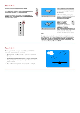 Por último vamos a utilizar la herramienta Pincel.
En la parte inferior de la barra de herramientas aparecerán los
modificadores asociados a la herramienta Pincel.
Los dos modificadores inferiores se refieren al tamaño y la
forma del pincel. Vamos a seleccionar como forma del pincel
una forma ovalada vertical.
El dibujo realizado con el pincel queda
generalmente suavizado, por lo que es
una buena herramienta para hacer este
tipo de dibujos.
A diferencia del lápiz, el pincel pinta
rellenos, y no trazos. Por tanto, el dibujo
realizado con el pincel puede ser
modificado como un relleno.
Si se tiene una tableta
sensible a la presión
aparecerán dos nuevos
modificadores, el modificador
Presión y el modificador
Inclinación. Si se activan
estos modificadores podremos variar la
anchura y la inclinación de los trazos del
pincel dependiendo de la presión e
inclinación que ejerzamos con nuestro
lápiz.
Los pájaros de estos dos últimos pasos los hemos dibujado solamente
para experimentar con la herramienta lápiz y la herramienta pincel, pero el
primer pájaro y la nube los utilizaremos en posteriores tutoriales sobre
animación, así que es muy importante que guardéis vuestro trabajo. Para
ello selecciona Archivo > Guardar o Ctrl+S.
Para complementar los conceptos desarrollados en este tutorial, se
recomienda hacer las siguientes actividades:
Dibuja otra nube y modifica después su forma con la herramienta
Selección.
1.
Modifica también la forma de los pájaros que hemos creado con el
lápiz y con el pincel para comprender mejor las diferencias entre estas
dos herramientas.
2.
Crea una forma nueva partiendo de un óvalo o de un rectángulo.3.
Paso 13 de 14
Paso 14 de 14
 