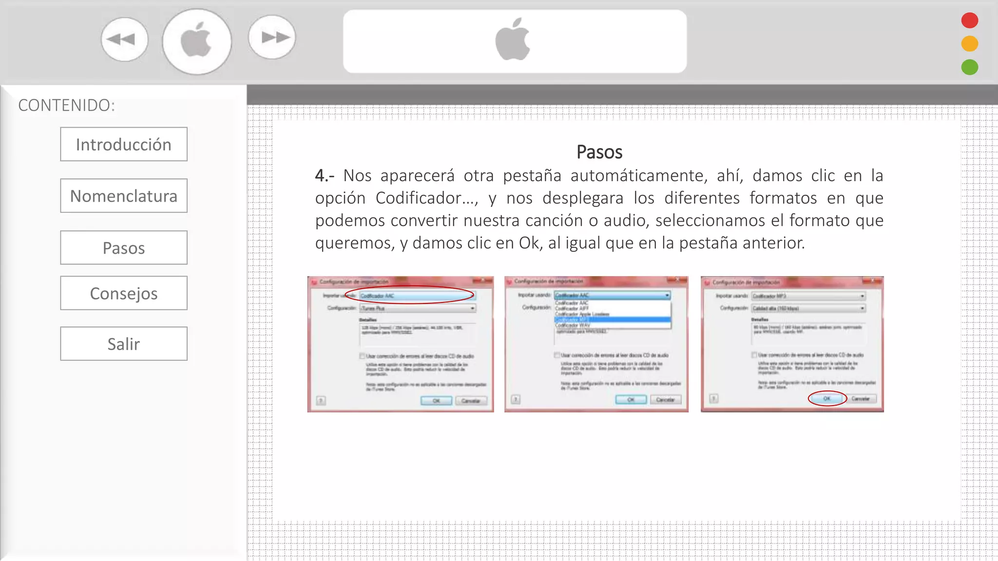 Cambiar Formato De Audio con iTunes
CONTENIDO:
Pasos
4.- Nos aparecerá otra pestaña automáticamente, ahí, damos clic en la
opción Codificador…, y nos desplegara los diferentes formatos en que
podemos convertir nuestra canción o audio, seleccionamos el formato que
queremos, y damos clic en Ok, al igual que en la pestaña anterior.
Introducción
Nomenclatura
Consejos
Pasos
Salir
 