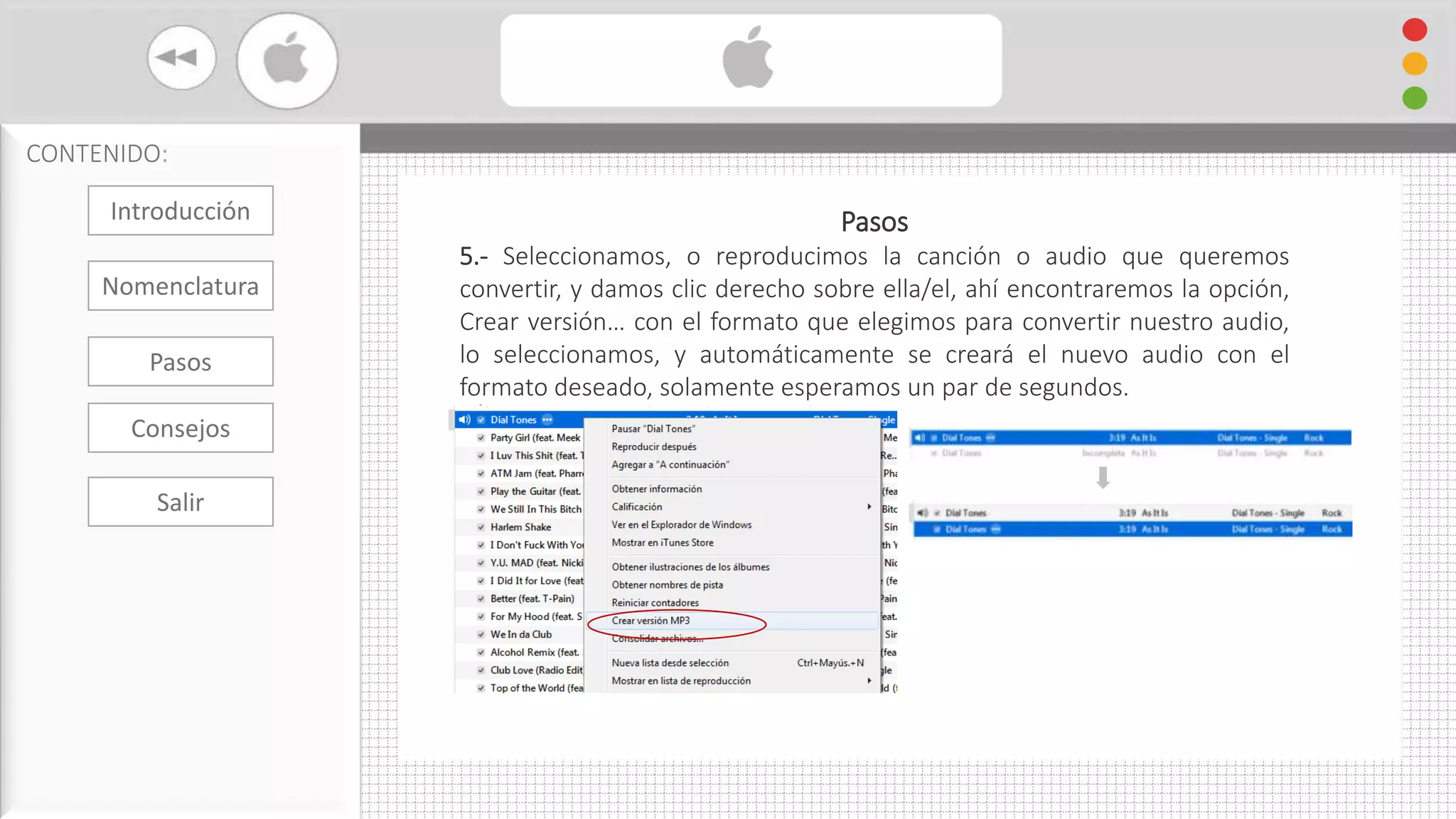 Cambiar Formato De Audio con iTunes
CONTENIDO:
Pasos
5.- Seleccionamos, o reproducimos la canción o audio que queremos
convertir, y damos clic derecho sobre ella/el, ahí encontraremos la opción,
Crear versión… con el formato que elegimos para convertir nuestro audio,
lo seleccionamos, y automáticamente se creará el nuevo audio con el
formato deseado, solamente esperamos un par de segundos.
Introducción
Nomenclatura
Consejos
Pasos
Salir
 