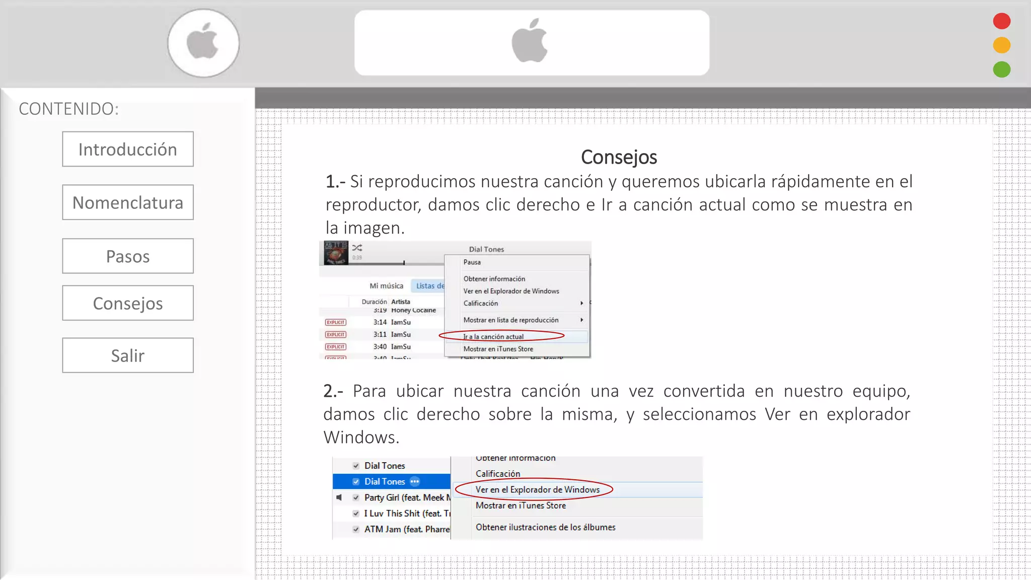 Cambiar Formato De Audio con iTunes
CONTENIDO:
Consejos
1.- Si reproducimos nuestra canción y queremos ubicarla rápidamente en el
reproductor, damos clic derecho e Ir a canción actual como se muestra en
la imagen.
2.- Para ubicar nuestra canción una vez convertida en nuestro equipo,
damos clic derecho sobre la misma, y seleccionamos Ver en explorador
Windows.
Introducción
Nomenclatura
Consejos
Pasos
Salir
 