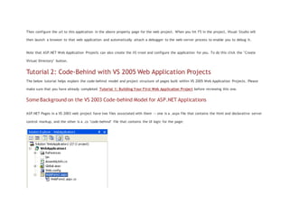 Then configure the url to this application in the above property page for the web project. When you hit F5 in the project, Visual Studio will
then launch a browser to that web application and automatically attach a debugger to the web-server process to enable you to debug it.
Note that ASP.NET Web Application Projects can also create the IIS vroot and configure the application for you. To do this click the "Create
Virtual Directory" button.
Tutorial 2: Code-Behind with VS 2005 Web Application Projects
The below tutorial helps explain the code-behind model and project structure of pages built within VS 2005 Web Application Projects. Please
make sure that you have already completed Tutorial 1: Building Your First Web Application Project before reviewing this one.
Some Background on the VS 2003 Code-behind Model for ASP.NET Applications
ASP.NET Pages in a VS 2003 web project have two files associated with them -- one is a .aspx file that contains the html and declarative server
control markup, and the other is a .cs "code-behind" file that contains the UI logic for the page:
 