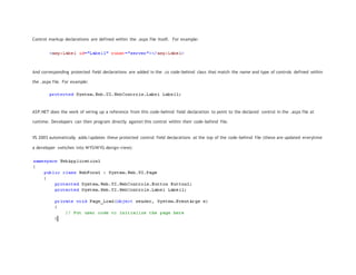 Control markup declarations are defined within the .aspx file itself. For example:
And corresponding protected field declarations are added in the .cs code-behind class that match the name and type of controls defined within
the .aspx file. For example:
ASP.NET does the work of wiring up a reference from this code-behind field declaration to point to the declared control in the .aspx file at
runtime. Developers can then program directly against this control within their code-behind file.
VS 2003 automatically adds/updates these protected control field declarations at the top of the code-behind file (these are updated everytime
a developer switches into WYSIWYG design-view):
 