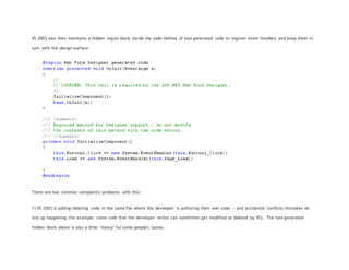 VS 2003 also then maintains a hidden region block inside the code-behind of tool-generated code to register event-handlers and keep them in
sync with the design-surface:
There are two common complaints/problems with this:
1) VS 2003 is adding/deleting code in the same file where the developer is authoring their own code -- and accidental conflicts/mistakes do
end up happening (for example: some code that the developer writes can sometimes get modified or deleted by VS). The tool-generated
hidden block above is also a little "messy" for some people's tastes.
 