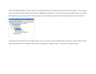 With the VS 2005 Web Application project model, the design-time partial class is generated and persisted on disk by VS 2005. This new design-
time partial-class file has the filename naming pattern: PageName.aspx.designer.cs. If you expand any new page created within your VS 2005
Web Application project, you can see this file listed under the associated Page.aspx file along with the developer-owned code-behind file:
If you open up the code-behind file of the page (Default.aspx.cs), you'll then see the code-behind logic of the page -- which contains all of the
code and event handlers that a developer writes (and no tool-generated "code-spit" content -- which means it stays very clean):
 