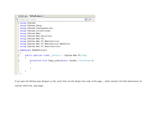 If you open the Default.aspx.designer.cs file, you'll then see the design-time code of the page -- which contains the field declarations for
controls within the .aspx page:
 