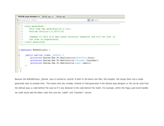 Because the MyWebProject._Default class is marked as "partial" in both of the above two files, the compiler will merge them into a single
generated class at compile-time. This means that any variable, method or field generated in the default.aspx.designer.cs file can be used from
the default.aspx.cs code-behind file (just as if it was declared in the code-behind file itself). For example, within the Page_Load event handler
we could easily add the below code that uses the "Label1" and "Calendar1" control:
 