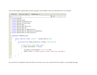 You can then program against these controls using your event-handlers within the code-behind file. For example:
You can then set a breakpoint (press the F9 key on the line to set it on), and then hit F5 to compile, run and debug the page:
 
